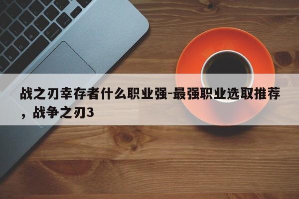 战之刃幸存者什么职业强-最强职业选取推荐，战争之刃3-第3张图片-梵四游戏网