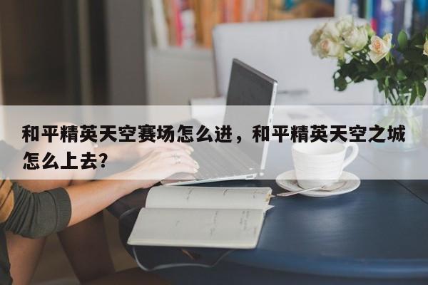 和平精英天空赛场怎么进，和平精英天空之城怎么上去？-第1张图片-梵四游戏网