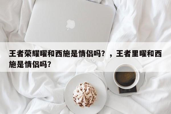 王者荣耀曜和西施是情侣吗？，王者里曜和西施是情侣吗？-第1张图片-梵四游戏网