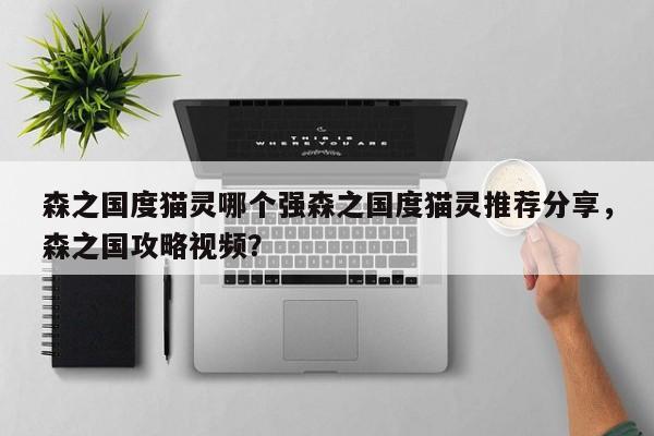 森之国度猫灵哪个强森之国度猫灵推荐分享，森之国攻略视频？-第3张图片-梵四游戏网