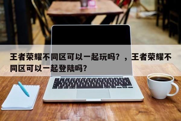 王者荣耀不同区可以一起玩吗？，王者荣耀不同区可以一起登陆吗？-第3张图片-梵四游戏网