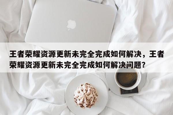 王者荣耀资源更新未完全完成如何解决，王者荣耀资源更新未完全完成如何解决问题？-第1张图片-梵四游戏网