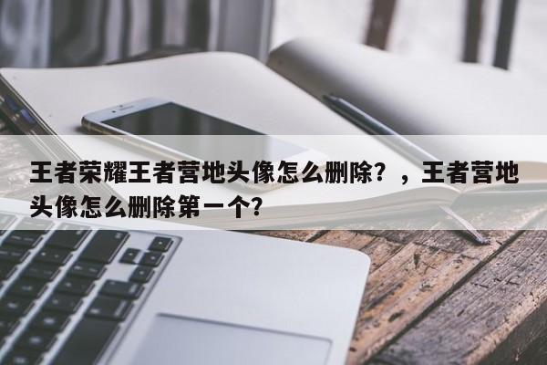 王者荣耀王者营地头像怎么删除？，王者营地头像怎么删除第一个？-第2张图片-梵四游戏网