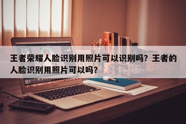 王者荣耀人脸识别用照片可以识别吗？王者的人脸识别用照片可以吗？-第3张图片-梵四游戏网