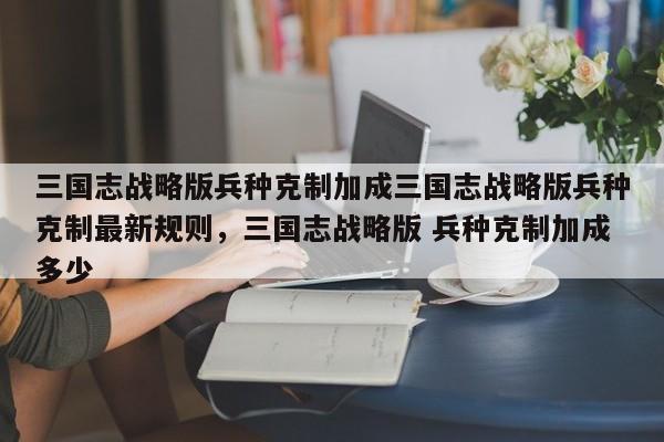 三国志战略版兵种克制加成三国志战略版兵种克制最新规则，三国志战略版 兵种克制加成多少-第1张图片-梵四游戏网