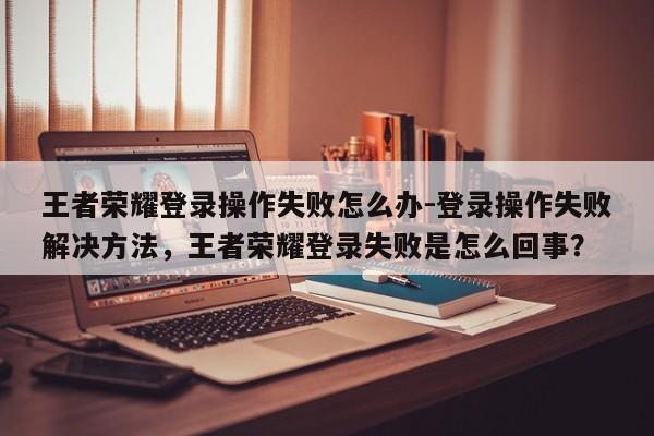 王者荣耀登录操作失败怎么办-登录操作失败解决方法，王者荣耀登录失败是怎么回事？-第1张图片-梵四游戏网
