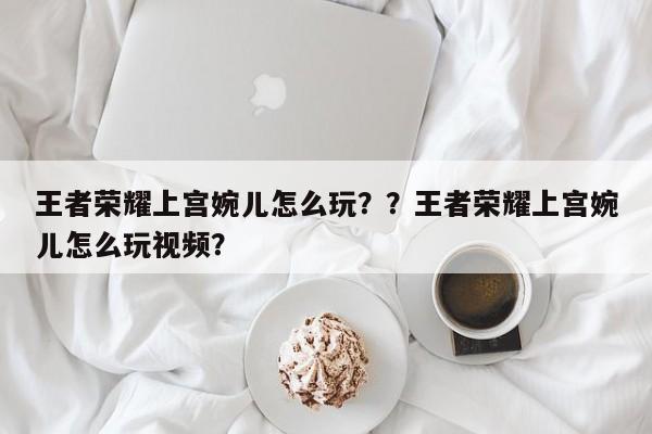 王者荣耀上宫婉儿怎么玩？？王者荣耀上宫婉儿怎么玩视频？-第2张图片-梵四游戏网