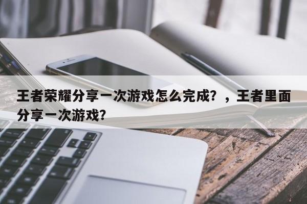 王者荣耀分享一次游戏怎么完成？，王者里面分享一次游戏？-第3张图片-梵四游戏网