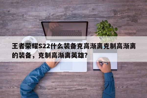 王者荣耀S22什么装备克高渐离克制高渐离的装备，克制高渐离英雄？-第1张图片-梵四游戏网