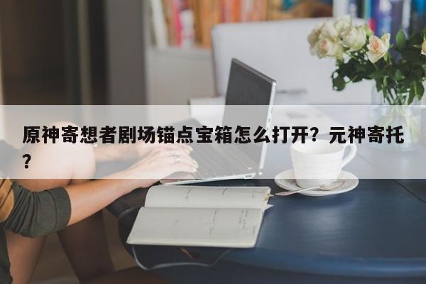 原神寄想者剧场锚点宝箱怎么打开？元神寄托？-第1张图片-梵四游戏网