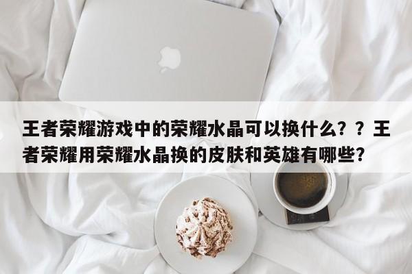 王者荣耀游戏中的荣耀水晶可以换什么？？王者荣耀用荣耀水晶换的皮肤和英雄有哪些？-第2张图片-梵四游戏网