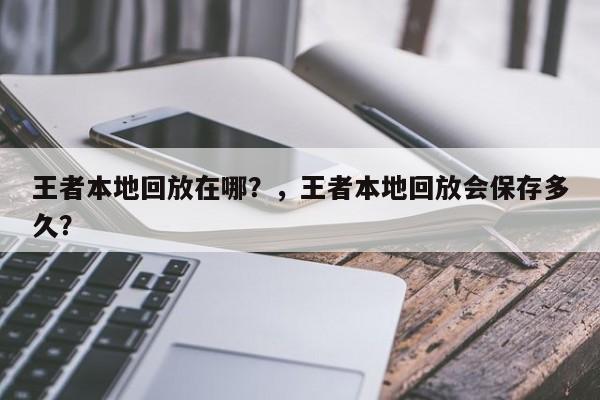 王者本地回放在哪？，王者本地回放会保存多久？-第2张图片-梵四游戏网