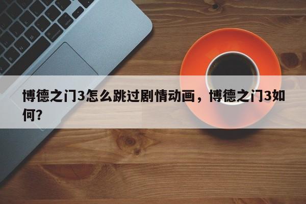 博德之门3怎么跳过剧情动画，博德之门3如何？-第3张图片-梵四游戏网