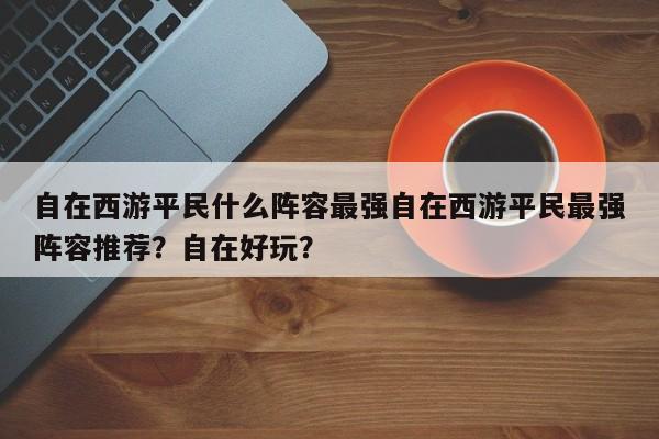 自在西游平民什么阵容最强自在西游平民最强阵容推荐？自在好玩？-第2张图片-梵四游戏网