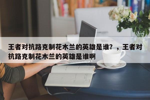 王者对抗路克制花木兰的英雄是谁？，王者对抗路克制花木兰的英雄是谁啊-第2张图片-梵四游戏网
