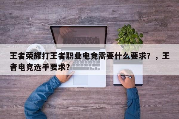 王者荣耀打王者职业电竞需要什么要求？，王者电竞选手要求？-第3张图片-梵四游戏网