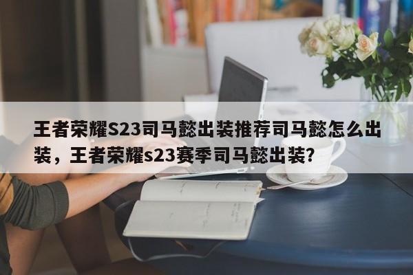 王者荣耀S23司马懿出装推荐司马懿怎么出装，王者荣耀s23赛季司马懿出装？-第3张图片-梵四游戏网