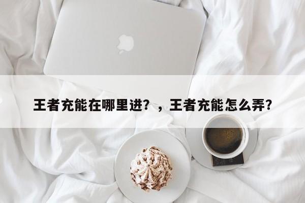 王者充能在哪里进？，王者充能怎么弄？-第2张图片-梵四游戏网