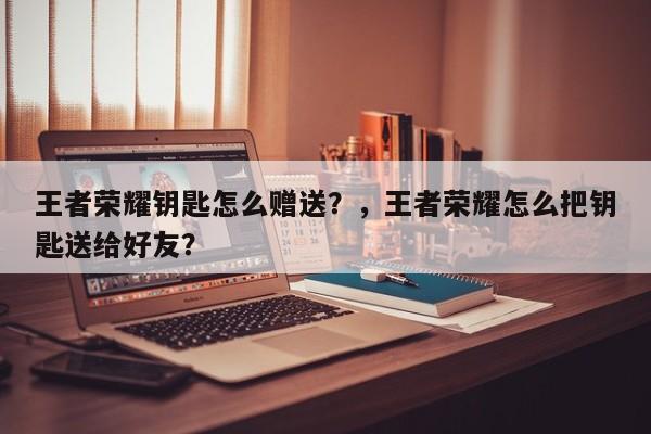 王者荣耀钥匙怎么赠送？，王者荣耀怎么把钥匙送给好友？-第2张图片-梵四游戏网