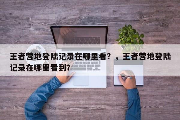 王者营地登陆记录在哪里看？，王者营地登陆记录在哪里看到？-第2张图片-梵四游戏网