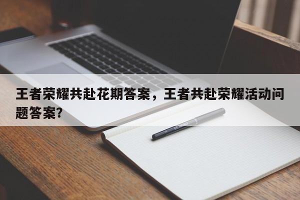 王者荣耀共赴花期答案，王者共赴荣耀活动问题答案？-第2张图片-梵四游戏网