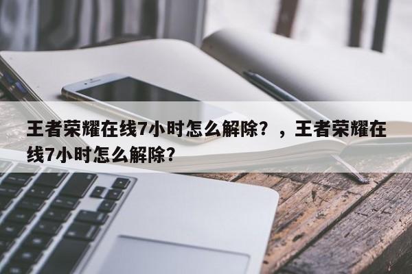 王者荣耀在线7小时怎么解除？，王者荣耀在线7小时怎么解除？-第1张图片-梵四游戏网