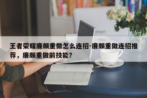 王者荣耀廉颇重做怎么连招-廉颇重做连招推荐，廉颇重做前技能？-第1张图片-梵四游戏网