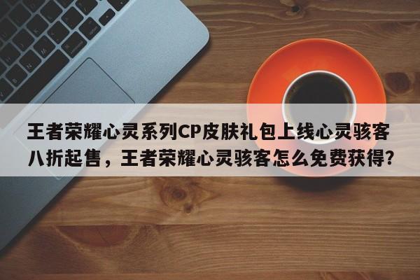 王者荣耀心灵系列CP皮肤礼包上线心灵骇客八折起售，王者荣耀心灵骇客怎么免费获得？-第3张图片-梵四游戏网