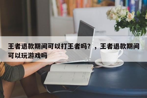 王者退款期间可以打王者吗？，王者退款期间可以玩游戏吗-第1张图片-梵四游戏网