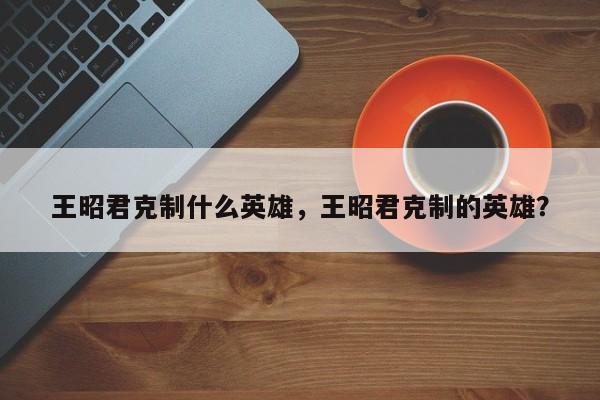 王昭君克制什么英雄，王昭君克制的英雄？-第3张图片-梵四游戏网