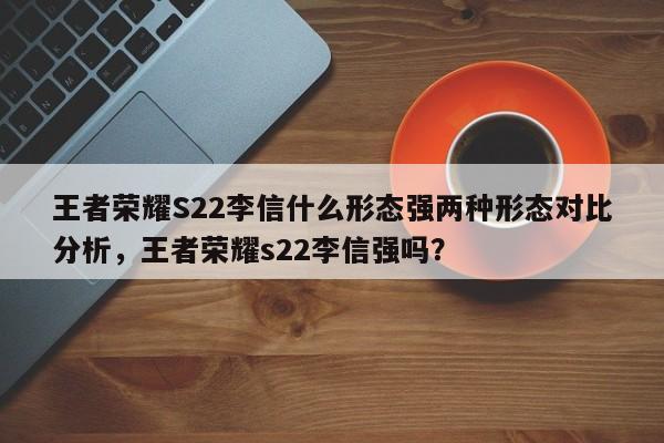王者荣耀S22李信什么形态强两种形态对比分析，王者荣耀s22李信强吗？-第1张图片-梵四游戏网