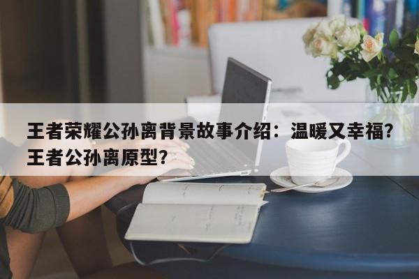 王者荣耀公孙离背景故事介绍：温暖又幸福？王者公孙离原型？-第1张图片-梵四游戏网