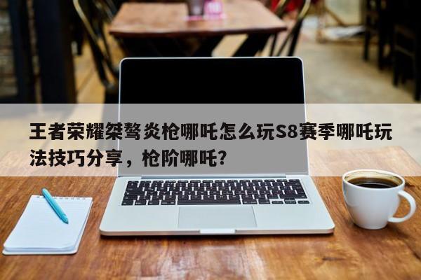 王者荣耀桀骜炎枪哪吒怎么玩S8赛季哪吒玩法技巧分享，枪阶哪吒？-第2张图片-梵四游戏网