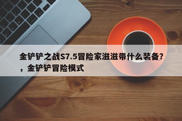 金铲铲之战S7.5冒险家滋滋带什么装备？，金铲铲冒险模式-第2张图片-梵四游戏网