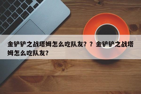 金铲铲之战塔姆怎么吃队友？？金铲铲之战塔姆怎么吃队友？-第2张图片-梵四游戏网