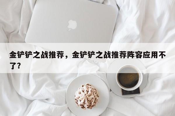 金铲铲之战推荐，金铲铲之战推荐阵容应用不了？-第1张图片-梵四游戏网