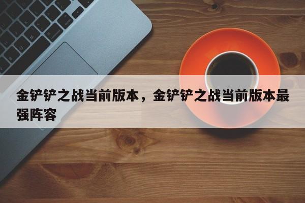 金铲铲之战当前版本，金铲铲之战当前版本最强阵容-第2张图片-梵四游戏网