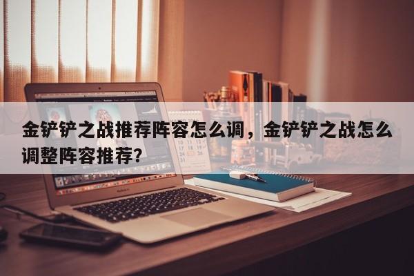 金铲铲之战推荐阵容怎么调，金铲铲之战怎么调整阵容推荐？-第1张图片-梵四游戏网
