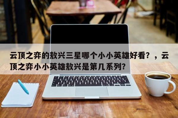 云顶之弈的敖兴三星哪个小小英雄好看？，云顶之弈小小英雄敖兴是第几系列？-第2张图片-梵四游戏网