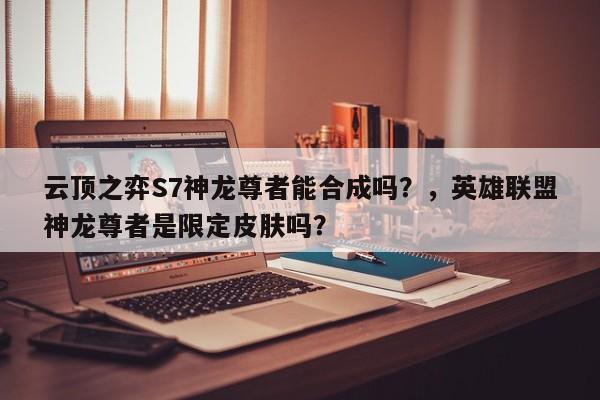 云顶之弈S7神龙尊者能合成吗？，英雄联盟神龙尊者是限定皮肤吗？-第1张图片-梵四游戏网
