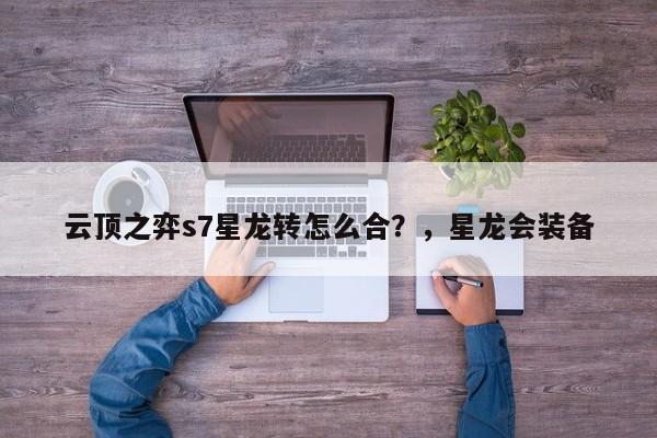 云顶之弈s7星龙转怎么合？，星龙会装备-第3张图片-梵四游戏网
