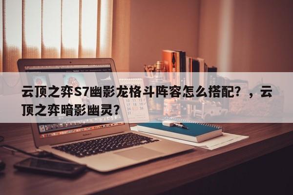 云顶之弈S7幽影龙格斗阵容怎么搭配？，云顶之弈暗影幽灵？-第3张图片-梵四游戏网