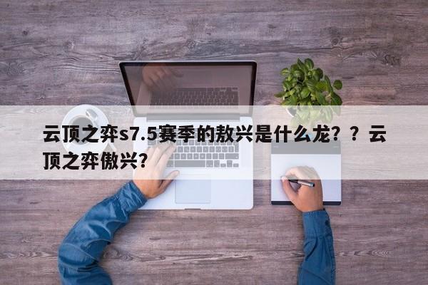 云顶之弈s7.5赛季的敖兴是什么龙？？云顶之弈傲兴？-第2张图片-梵四游戏网