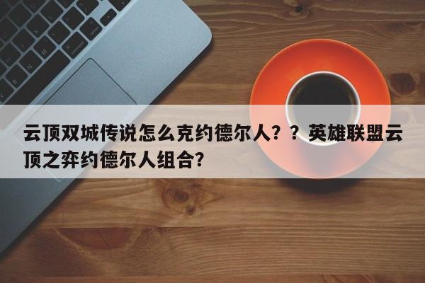 云顶双城传说怎么克约德尔人？？英雄联盟云顶之弈约德尔人组合？-第1张图片-梵四游戏网