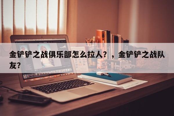 金铲铲之战俱乐部怎么拉人？，金铲铲之战队友？-第1张图片-梵四游戏网