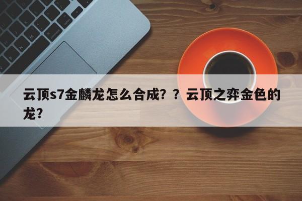 云顶s7金麟龙怎么合成？？云顶之弈金色的龙？-第2张图片-梵四游戏网