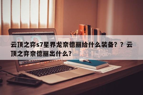 云顶之弈s7星界龙奈德丽给什么装备？？云顶之弈奈德丽出什么？-第1张图片-梵四游戏网