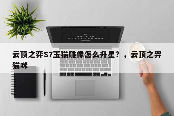 云顶之弈S7玉猫雕像怎么升星？，云顶之羿猫咪-第1张图片-梵四游戏网