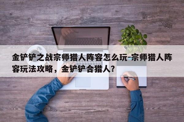 金铲铲之战宗师猎人阵容怎么玩-宗师猎人阵容玩法攻略，金铲铲合猎人？-第3张图片-梵四游戏网