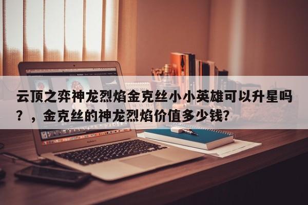 云顶之弈神龙烈焰金克丝小小英雄可以升星吗？，金克丝的神龙烈焰价值多少钱？-第1张图片-梵四游戏网